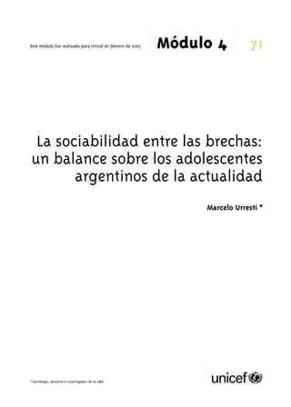71 
Módulo 4 Este módulo fue realizado para Unicef en febrero de 2005 
La sociabilidad entre las brechas: 
un balance sobre los adolescentes 
argentinos de la actualidad 
* Sociólogo, docente e investigador de la UBA. 
Marcelo Urresti * 
 