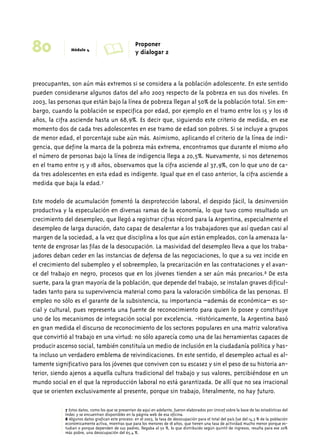 80 Módulo 4 A Proponer 
y dialogar 2 
preocupantes, son aún más extremos si se considera a la población adolescente. En este sentido 
pueden considerarse algunos datos del año 2003 respecto de la pobreza en sus dos niveles. En 
2003, las personas que están bajo la línea de pobreza llegan al 50% de la población total. Sin em-bargo, 
cuando la población se especifica por edad, por ejemplo en el tramo entre los 15 y los 18 
años, la cifra asciende hasta un 68,9%. Es decir que, siguiendo este criterio de medida, en ese 
momento dos de cada tres adolescentes en ese tramo de edad son pobres. Si se incluye a grupos 
de menor edad, el porcentaje sube aún más. Asimismo, aplicando el criterio de la línea de indi-gencia, 
que define la marca de la pobreza más extrema, encontramos que durante el mismo año 
el número de personas bajo la línea de indigencia llega a 20,5%. Nuevamente, si nos detenemos 
en el tramo entre 15 y 18 años, observamos que la cifra asciende al 37,9%, con lo que uno de ca-da 
tres adolescentes en esta edad es indigente. Igual que en el caso anterior, la cifra asciende a 
medida que baja la edad.7 
Este modelo de acumulación fomentó la desprotección laboral, el despido fácil, la desinversión 
productiva y la especulación en diversas ramas de la economía, lo que tuvo como resultado un 
crecimiento del desempleo, que llegó a registrar cifras récord para la Argentina, especialmente el 
desempleo de larga duración, dato capaz de desalentar a los trabajadores que así quedan casi al 
margen de la sociedad, a la vez que disciplina a los que aún están empleados, con la amenaza la-tente 
de engrosar las filas de la desocupación. La masividad del desempleo lleva a que los traba-jadores 
deban ceder en las instancias de defensa de las negociaciones, lo que a su vez incide en 
el crecimiento del subempleo y el sobreempleo, la precarización en las contrataciones y el avan-ce 
del trabajo en negro, procesos que en los jóvenes tienden a ser aún más precarios.8 De esta 
suerte, para la gran mayoría de la población, que depende del trabajo, se instalan graves dificul-tades 
tanto para su supervivencia material como para la valoración simbólica de las personas. El 
empleo no sólo es el garante de la subsistencia, su importancia –además de económica– es so-cial 
y cultural, pues representa una fuente de reconocimiento para quien lo posee y constituye 
uno de los mecanismos de integración social por excelencia. -Históricamente, la Argentina basó 
en gran medida el discurso de reconocimiento de los sectores populares en una matriz valorativa 
que convirtió al trabajo en una virtud: no sólo aparecía como una de las herramientas capaces de 
producir ascenso social, también constituía un medio de inclusión en la ciudadanía política y has-ta 
incluso un verdadero emblema de reivindicaciones. En este sentido, el desempleo actual es al-tamente 
significativo para los jóvenes que conviven con su escasez y sin el peso de su historia an-terior, 
siendo ajenos a aquella cultura tradicional del trabajo y sus valores, percibiéndose en un 
mundo social en el que la reproducción laboral no está garantizada. De allí que no sea irracional 
que se orienten exclusivamente al presente, porque sin trabajo, literalmente, no hay futuro. 
7 Estos datos, como los que se presentan de aquí en adelante, fueron elaborados por Unicef sobre la base de las estadísticas del 
Indec y se encuentran disponibles en la página web de esa oficina. 
8 Algunos datos grafican este proceso: en el 2003, la tasa de desocupación para el total del país fue del 14,3 % de la población 
económicamente activa, mientras que para los menores de 18 años, que tienen una tasa de actividad mucho menor porque es-tudian 
o porque dependen de sus padres, llegaba al 50 %, lo que distribuido según quintil de ingresos, resulta para ese 20% 
más pobre, una desocupación del 65,4 %. 
 