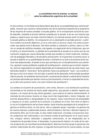 A La sociabilidad entre las brechas: un balance 81 
sobre los adolescentes argentinos de la actualidad 
En este contexto, la movilidad social descendente deja de ser una probabilidad para volverse pal-pable, 
situación que cuestiona indirectamente otro de los bastiones fundantes de la experiencia 
de las mayorías de nuestra sociedad: la escuela pública. Sin la incorporación social de los cana-les 
laborales, tambalea la función habitual cumplida por la escuela: la de ser una instancia que 
prepara y capacita para una mejor inserción laboral y un eventual ascenso social. En este marco, 
la escuela pública se debilita –en comparación con su desempeño en períodos previos– y admi-te 
en cambio una función defensiva: ya no es vista como un ascensor social, sino como un para-caídas 
que apenas evita el descenso. Este hecho cambia su valoración y estima y abre a su inte-rior 
un campo de conflictos novedoso, más ligados a la negociación de las titulaciones, que con 
el mérito y el reconocimiento. La pérdida de la autoridad de la escuela es la contra cara de una 
institución cargada por nuevas demandas sociales que exceden su misión tradicional, combina-ción 
de pedagogía liberadora y de disciplina jerarquizante. Al no garantizar el ascenso social, la 
escuela se debilita en sus posibilidades de atraer y mantener en su seno a los alumnos de los sec-tores 
más desfavorecidos. Al perder el aura que contribuía con un disciplinamiento casi automá-tico, 
aparecen nuevos problemas surgidos de la plebeyización: maestras que se sienten impoten-tes, 
alumnos negociadores con padres despistados por la desesperación de una caída mayor, que 
demandan desde la “mano dura” de los docentes, hasta una aprobación “vacía”, aun cuando sa-ben 
que su hijo no la merece. Por otro lado, la presión de las demandas institucionales que pesan 
sobre la escuela, los problemas de financiación, la precarización laboral y salarial de los maestros 
son factores adicionales que atentan contra su funcionamiento y limitan su capacidad de acción, 
ya no sólo como ascensor social, sino como instancia de socialización.9 
Los cambios en el patrón de acumulación, como vimos, llevaron a una distribución económica 
concentrada en los sectores de mayor poder adquisitivo, que pasaron a obtener ingresos aún 
mayores, a la inversa de los que menos ganaban, cuyos salarios se reducía ostensivamente. El 
resultado de este proceso muestra un mapa social más fragmentado y menos integrado, con 
enormes desequilibrios y desigualdades en los ingresos, mayor concentración de propiedades 
y riquezas en un polo, aumento de la exclusión y la pobreza en el otro. Esto tiene un efecto a 
su vez en la fragmentación de las clases medias, hasta entonces paradigma de la excepción ar-gentina 
en América latina: en este sector, sólo un pequeño grupo –asociado a la gerencia de 
las nuevas empresas, profesionales jóvenes, administradores y técnicos– obtienen ingresos re-lativamente 
altos; por el otro lado, la clase media tradicional, vinculada a la burocracia esta-tal, 
profesiones más tradicionales o con menores niveles de participación en la nueva econo-mía, 
antiguos obreros calificados o pequeños comerciantes, se ven desplazados por la 
competencia de grandes firmas, el desempleo, la precarización laboral y la caída de los sala-rios 
producto de una movilidad social descendente. Mientras el primer grupo se aproxima a los 
sectores tradicionales de altos ingresos, el segundo forma parte de los nuevos pobres, los que 
9 Entre los múltiples trabajos que pueden citarse, ver Tenti Fanfani, Emilio, La escuela vacía. Deberes del Estado y responsabi-lidad 
de la sociedad, Buenos Aires, Unicef/Losada, 1995. 
 