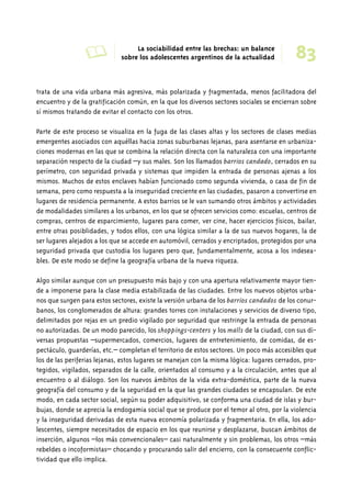 A La sociabilidad entre las brechas: un balance 83 
trata de una vida urbana más agresiva, más polarizada y fragmentada, menos facilitadora del 
encuentro y de la gratificación común, en la que los diversos sectores sociales se encierran sobre 
sí mismos tratando de evitar el contacto con los otros. 
Parte de este proceso se visualiza en la fuga de las clases altas y los sectores de clases medias 
emergentes asociados con aquéllas hacia zonas suburbanas lejanas, para asentarse en urbaniza-ciones 
modernas en las que se combina la relación directa con la naturaleza con una importante 
separación respecto de la ciudad –y sus males. Son los llamados barrios candado, cerrados en su 
perímetro, con seguridad privada y sistemas que impiden la entrada de personas ajenas a los 
mismos. Muchos de estos enclaves habían funcionado como segunda vivienda, o casa de fin de 
semana, pero como respuesta a la inseguridad creciente en las ciudades, pasaron a convertirse en 
lugares de residencia permanente. A estos barrios se le van sumando otros ámbitos y actividades 
de modalidades similares a los urbanos, en los que se ofrecen servicios como: escuelas, centros de 
compras, centros de esparcimiento, lugares para comer, ver cine, hacer ejercicios físicos, bailar, 
entre otras posiblidades, y todos ellos, con una lógica similar a la de sus nuevos hogares, la de 
ser lugares alejados a los que se accede en automóvil, cerrados y encriptados, protegidos por una 
seguridad privada que custodia los lugares pero que, fundamentalmente, acosa a los indesea-bles. 
De este modo se define la geografía urbana de la nueva riqueza. 
Algo similar aunque con un presupuesto más bajo y con una apertura relativamente mayor tien-de 
a imponerse para la clase media estabilizada de las ciudades. Entre los nuevos objetos urba-nos 
que surgen para estos sectores, existe la versión urbana de los barrios candados de los conur-banos, 
los conglomerados de altura: grandes torres con instalaciones y servicios de diverso tipo, 
delimitados por rejas en un predio vigilado por seguridad que restringe la entrada de personas 
no autorizadas. De un modo parecido, los shoppings-centers y los malls de la ciudad, con sus di-versas 
propuestas –supermercados, comercios, lugares de entretenimiento, de comidas, de es-pectáculo, 
guarderías, etc.– completan el territorio de estos sectores. Un poco más accesibles que 
los de las periferias lejanas, estos lugares se manejan con la misma lógica: lugares cerrados, pro-tegidos, 
vigilados, separados de la calle, orientados al consumo y a la circulación, antes que al 
encuentro o al diálogo. Son los nuevos ámbitos de la vida extra-doméstica, parte de la nueva 
geografía del consumo y de la seguridad en la que las grandes ciudades se encapsulan. De este 
modo, en cada sector social, según su poder adquisitivo, se conforma una ciudad de islas y bur-bujas, 
donde se aprecia la endogamia social que se produce por el temor al otro, por la violencia 
y la inseguridad derivadas de esta nueva economía polarizada y fragmentaria. En ella, los ado-lescentes, 
siempre necesitados de espacio en los que reunirse y desplazarse, buscan ámbitos de 
inserción, algunos –los más convencionales– casi naturalmente y sin problemas, los otros –más 
rebeldes o incoformistas– chocando y procurando salir del encierro, con la consecuente conflic-tividad 
que ello implica. 
sobre los adolescentes argentinos de la actualidad 
 