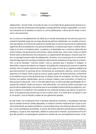 86 Módulo 4 A Proponer 
y dialogar 2 
adolescentes”. De este modo, el mundo de vida y la socialidad de las generaciones jóvenes se ar-ticula 
en estas dos dimensiones distinguibles conceptualmente aunque inseparables y en estre-cha 
interacción en la realidad, la cultura en y de los adolescentes, o dicho de otro modo, el esce-nario 
y las actuaciones. 
Así, la cultura en los adolescentes nos habla de un mundo atravesado por las carencias que la so-ciedad 
ha heredado luego de una larga década de políticas neoliberales. Las variables estructu-rales 
que definen el horizonte de experiencia posible para la enorme mayoría de los adolescentes 
argentinos de la actualidad son muy poco prometedoras y no parece que vayan a cambiar dema-siado 
en el corto o el mediano plazo. La pobreza y el desempleo van a continuar afectando por 
mucho tiempo a las generaciones más jóvenes, males sociales que, como vimos, tienen un efecto 
directo sobre la desvaloración de la educación y la segmentación del espacio, situación que inci-de 
a su veznegativamente sobre los adolescentes. De hecho, no es casual que en un contexto se-mejante 
haga aparición una figura estadística relativamente novedosa en lo que hace a su dimen-sión, 
la de los llamados “inactivos totales”, esto es, personas que ni estudian ni trabajan, ni 
desarrollan ninguna actividad en sus hogares. Esta población compuesta por jóvenes en edad de 
estudiar indica el grado máximo de exclusión social, pues se trata de un segmento poblacional 
que prácticamente no participa de las instituciones de socialización colectiva, como el sistema 
educativo o el trabajo, hecho al que se suma un grado superior de distanciamiento y aislamiento 
en la medida en que se trata de jóvenes que no realizan tareas en sus hogares. Son hijos e hijas de 
familias muy pobres, desalentados, que ya no buscan trabajo y que no estudian, en buena me-dida 
porque la educación, ante un mercado laboral que no ofrece grandes posibilidades de re-producción 
material, recibe una escasa o nula valorización. Los inactivos totales constituyen una 
porción de los adolescentes y los jóvenes que en la actualidad ronda el 10% de esa población, aun-que 
su drama es la expresión más acabada de una condición de época que afecta a la grab ma-yoría: 
la de generaciones jóvenes que no ven un futuro claro, ni a través de la vía laboral, ni por 
la vía escolar.10 Esto ha llevado a hablar de una generación perdida. 
De este modo, con el desajuste entre inversiones educativas crecientes y recompensas laborales 
que no siempre terminan siendo adecuadas, se rompe el contrato tradicional por el que se pro-metía 
tácitamente una mejora económica y social proporcional a los esfuerzos educativos realiza-dos. 
Sin las recompensas prometidas, la acción del sistema educativo pierde eficacia simbólica y 
prestigio y, lo que es más importante, debilita la cultura de la inversión, que funciona con la ló-gica 
del sacrificio o la postergación presente en nombre de una contraprestación futura. Al de- 
10 Este fenómeno ha sido profusamente estudiado. Ver Filmus, Daniel, “De los jóvenes argentinos en el mercado laboral”, en Ju-ventud 
y solidaridad: nuevas utopías para una sociedad en cambio, Buenos Aires, Flacso, 1997. Del mismo autor, “Lo que el mer-cado 
de trabajo no da, la escuela media no presta”, en El índice, Año 1, Nro. 2, Buenos Aires, 2000. Del mismo autor en colabo-ración 
con Ana Miranda, “El impacto de la crisis del mercado de trabajo entre los egresados de la escuela media”, en Mayo. 
Revista de estudios de juventud., Nro. 1, noviembre de 2000, Buenos Aires. También Salvia, Agustín. “Una generación perdida: 
los jóvenes excluidos en los noventa”, en Mayo, op. cit. En los términos de una evaluación más centrada en la cultura y la vida 
cotidiana, se puede consultar también, Urresti, Marcelo, “Cambio de escenarios sociales, experiencia juvenil urbana y escue-la”, 
en Tenti, Emilio (comp.), Una escuela para los adolescentes, Buenos Aires, Unicef-Losada, 2000. 
 