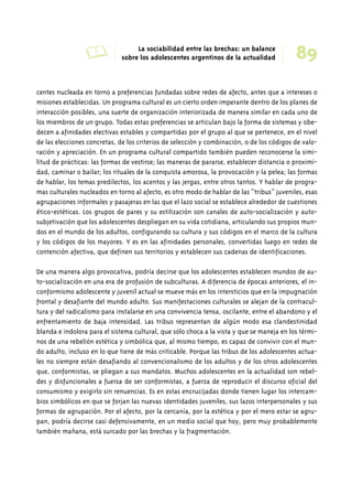 A La sociabilidad entre las brechas: un balance 89 
sobre los adolescentes argentinos de la actualidad 
centes nucleada en torno a preferencias fundadas sobre redes de afecto, antes que a intereses o 
misiones establecidas. Un programa cultural es un cierto orden imperante dentro de los planes de 
interacción posibles, una suerte de organización interiorizada de manera similar en cada uno de 
los miembros de un grupo. Todas estas preferencias se articulan bajo la forma de sistemas y obe-decen 
a afinidades electivas estables y compartidas por el grupo al que se pertenece, en el nivel 
de las elecciones concretas, de los criterios de selección y combinación, o de los códigos de valo-ración 
y apreciación. En un programa cultural compartido también pueden reconocerse la simi-litud 
de prácticas: las formas de vestirse; las maneras de pararse, establecer distancia o proximi-dad, 
caminar o bailar; los rituales de la conquista amorosa, la provocación y la pelea; las formas 
de hablar, los temas predilectos, los acentos y las jergas, entre otros tantos. Y hablar de progra-mas 
culturales nucleados en torno al afecto, es otro modo de hablar de las “tribus” juveniles, esas 
agrupaciones informales y pasajeras en las que el lazo social se establece alrededor de cuestiones 
ético-estéticas. Los grupos de pares y su estilización son canales de auto-socialización y auto-subjetivación 
que los adolescentes despliegan en su vida cotidiana, articulando sus propios mun-dos 
en el mundo de los adultos, configurando su cultura y sus códigos en el marco de la cultura 
y los códigos de los mayores. Y es en las afinidades personales, convertidas luego en redes de 
contención afectiva, que definen sus territorios y establecen sus cadenas de identificaciones. 
De una manera algo provocativa, podría decirse que los adolescentes establecen mundos de au-to- 
socialización en una era de profusión de subculturas. A diferencia de épocas anteriores, el in-conformismo 
adolescente y juvenil actual se mueve más en los intersticios que en la impugnación 
frontal y desafiante del mundo adulto. Sus manifestaciones culturales se alejan de la contracul-tura 
y del radicalismo para instalarse en una convivencia tensa, oscilante, entre el abandono y el 
enfrentamiento de baja intensidad. Las tribus representan de algún modo esa clandestinidad 
blanda e indolora para el sistema cultural, que sólo choca a la vista y que se maneja en los térmi-nos 
de una rebelión estética y simbólica que, al mismo tiempo, es capaz de convivir con el mun-do 
adulto, incluso en lo que tiene de más criticable. Porque las tribus de los adolescentes actua-les 
no siempre están desafiando al convencionalismo de los adultos y de los otros adolescentes 
que, conformistas, se pliegan a sus mandatos. Muchos adolescentes en la actualidad son rebel-des 
y disfuncionales a fuerza de ser conformistas, a fuerza de reproducir el discurso oficial del 
consumismo y exigirlo sin renuencias. Es en estas encrucijadas donde tienen lugar los intercam-bios 
simbólicos en que se forjan las nuevas identidades juveniles, sus lazos interpersonales y sus 
formas de agrupación. Por el afecto, por la cercanía, por la estética y por el mero estar se agru-pan, 
podría decirse casi defensivamente, en un medio social que hoy, pero muy probablemente 
también mañana, está surcado por las brechas y la fragmentación. 
 