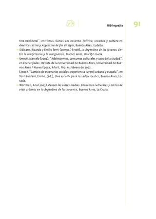 d 91 Bibliografía 
tina neoliberal”, en Filmus, Daniel, Los noventa. Política, sociedad y cultura en 
América Latina y Argentina de fin de siglo, Buenos Aires, Eudeba. 
➜ Sidicaro, Ricardo y Emilio Tenti (comps.) (1998), La Argentina de los jóvenes. En-tre 
la indiferencia y la indignación, Buenos Aires, Unicef/Losada. 
➜ Urresti, Marcelo (2002), “Adolescentes, consumos culturales y usos de la ciudad”, 
en Encrucijadas, Revista de la Universidad de Buenos Aires, Universidad de Bue-nos 
Aires / Nueva Época, Año II, Nro. 6, febrero de 2002. 
(2000), “Cambio de escenarios sociales, experiencia juvenil urbana y escuela”, en 
Tenti Fanfani, Emilio. (ed.), Una escuela para los adolescentes, Buenos Aires, Lo-sada. 
➜ Wortman, Ana (2003), Pensar las clases medias. Consumos culturales y estilos de 
vida urbanos en la Argentina de los noventa, Buenos Aires, La Crujía. 
 