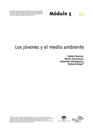 Módulo 5 Este módulo fue elaborado por el “Programa Jóvenes por el Medio 
Ambiente”, Secretaría de Medio Ambiente, Ministerio de Desarrollo 
Social de la Nación y por la Red de Voluntariado Juvenil Ambiental. 
Contó con el apoyo de UNICEF (noviembre de 2001). 93 
Los jóvenes y el medio ambiente 
* Fabián Ruocco es Coordinador General del Programa Jóvenes por el Medio Ambiente de la 
Secretaría de Medio Ambiente. Alejandro Elissagaray y Richard Seijas pertenecen a este Programa. 
Héctor Piccicacco es Coordinador General de la Red del Voluntariado Juvenil Ambiental. 
Colaboraron: Martín Delucchi, consultor del Área de Medio Ambiente y Beatriz Taber, consultora 
del Área Adolescencia de UNICEF - Oficina de Argentina. 
Fabián Ruocco, 
Héctor Piccicacco, 
Alejandro Elissagaray, 
Richard Seijas* 
 