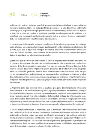 96 Módulo 5 A Proponer 
y dialogar 2 
ambiente. Hay quienes sostienen que el deterioro ambiental es resultado de la superpoblación 
mundial y responsabilizan a los países periféricos o pobres por la falta de políticas ambientales 
y demográficas, sugiriendo castigos para evitar que el deterioro se siga acentuando. En diferen-te 
dirección se ubica, en cambio, la opinión de que el factor más importante del problema es la 
tecnología y su consecuente contaminación, para lo cual se le atribuye la mayor responsabili-dad 
a los países centrales y sus tecnologías de producción. 
Es evidente que el dilema se ha instalado entre los más destacados investigadores. Sin embargo, 
a esta altura de las cosas resulta innegable que la cuestión ambiental es común al conjunto del 
planeta, dado que el equilibrio ecológico mundial se encuentra constantemente amenazado 
tanto por factores naturales como humanos. Por ese motivo, ha adquirido una creciente priori-dad 
en la agenda de las relaciones internacionales. 
Queda claro que la dimensión ambiental no se limita a los problemas del medio ambiente, por 
el contrario, los contiene y los ubica en situación contextual y los interrelaciona con los com-ponentes 
de las dimensiones internacionales. Pero para los países periféricos el deterioro de los 
recursos sería un desafío más importante que los problemas del efecto invernadero o la pérdi-da 
de las variedades genéticas. Además, éstos no se encuentran en condiciones reales de apli-car 
las mismas políticas ambientales de los países centrales, no sólo por su diferente nivel de 
desarrollo sociopolítico-económico, sino además porque sus problemas evidentemente varían 
e imponen medidas preventivas, ejecutivas y/o punitivas acordes con las realidades regionales 
y nacionales. 
La Argentina, como país periférico tiene, al igual que gran parte de América latina, limitaciones 
estructurales en el desarrollo económico y social, agudos problemas de deuda externa, desequi-librios 
de la balanza de pagos, creciente ruptura del aparato productivo y mayores niveles de po-breza 
y exclusión social. Pero estos indicadores de la realidad, en lugar de inhibir nuestra capa-cidad 
de maniobra, deberían llevar a pensar en un verdadero proceso de integración entre todas 
las provincias y actores sociales involucrados, con el objeto de promover políticas nacionales pa-ra 
desactivar o disminuir el deterioro de sus recursos naturales y la contaminación ambiental. 
El análisis deberá centrarse en la importancia que la dimensión ambiental adquiere en nuestro 
país. La identificación de los intereses comunes que pueden ser aplicables en materia de políticas 
ambientales se focaliza en este caso sobre los diferentes actores de la vida política y social. Asi-mismo, 
estar en condiciones de identificar las tensiones y obstáculos que pueden interferir las ini-ciativas 
ambientales pasa a ser una tarea clave de los gobiernos, para poder trabajar en favor del 
establecimiento de un necesario equilibrio entre las necesidades, posibilidades y demandas sur-gidas 
de la sociedad en su convivencia con el medio ambiente. 
 