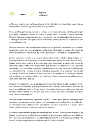 98 Módulo 5 A Proponer 
y dialogar 2 
del hombre moderno constituido por el soporte físico de todo tipo, desarrollado a partir de sus 
conocimientos y creencias, para su subsistencia y bienestar. 
En la Argentina, por diversas razones, la toma de conciencia generalizada sobre la cuestión por 
parte de los ciudadanos, así como el papel de la escuela frente a la misma, se retrasó considera-blemente. 
Es por eso impostergable ponerse cuanto antes en la tarea de producir herramientas di-dácticas 
para despertar en la población un compromiso auténtico e ilimitado en defensa de una 
mejor calidad de vida. 
Para este cometido la educación ambiental constituye una prioridad fundamental, una verdade-ra 
razón de Estado, que tenga a todas sus instituciones, sobre todo a la escuela y los medios de 
comunicación social, como artífices del cambio que requiere la realidad que hoy padecemos. 
Por otro lado, no hay recetas para convertir a la escuela media en un ámbito de aprendizaje am-biental 
para la vida de los jóvenes y fundamentalmente para plasmarlos en su inserción social. 
Todavía persiste cierta carencia de proyectos y ejemplos concretos en la materia y las normas de 
convivencia oscilan entre cierto laissez-faire, que neutraliza la concreción de un verdadero 
aprendizaje, y ciertos resabios autoritarios que se reflejan en la escasa participación del alumna-do 
en el tratamiento y toma de decisiones referidos a los grandes temas escolares. Pero más allá 
de esta crucial situación, es necesario hacer hincapié en los ejemplos más críticos que cada vez 
más involucran a la educación pública, por el hecho de cobijar a poblaciones de adolescentes en 
condiciones de extrema pobreza. 
Por ese motivo, sostenemos que una propuesta interesante sería llevar a cabo proyectos integra-dos 
alrededor de contenidos que profundicen el diseño curricular e incentiven el desarrollo de 
competencias básicas, lógico-reflexivas y socio-interactivas. Sin embargo, toda propuesta en ese 
sentido perdería validez si se la enfocara sólo desde el marco meramente cientificista o desde el 
mero voluntarismo individual. 
Para que el gesto voluntario de los jóvenes adquiera la firmeza de un ejercicio adiestrador de la 
conciencia ciudadana es menester reparar en la insoslayable contextualización de la problemáti-ca 
ecológica en función de responder a los problemas concretos detectados en la escuela y en el 
medio social circundante (comunidad, vecindario o barrio). 
Un camino interesante sería la gestión concertada entre escuelas e instituciones intermedias de 
bloques formativos que amplíen las oportunidades de aprendizaje de los jóvenes, articulados en 
torno a diversas actividades que van, desde el apoyo escolar hasta la recreación, pasando por la 
identificación de las problemáticas medioambientales de la comunidad. 
 