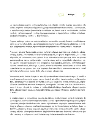 A Prólogo 9 
Los tres módulos siguientes centran su temática en la relación entre los jóvenes, los derechos y la 
justicia. El primer texto (módulo 9) amplía y profundiza sobre derechos humanos; a continuación, 
el módulo 10 enfoca específicamente la situación de los jóvenes que se encuentran en conflicto 
con la ley y el sistema penal, y realiza algunas propuestas; el siguiente texto (módulo 11) trata es-pecíficamente 
sobre y “contra” la discriminación. 
Proponer y dialogar 2 cierra con un texto dedicado a una temática compleja, lindante en múltiples oca-siones 
con la trayectoria de las experiencias adolescentes. Se trata del tema de las adicciones; en el mó-dulo 
12 se proponen, entonces, reflexiones sobre esta problemática y cómo pensar la prevención. 
Proponer y dialogar fue pensado como un material inclusivo, que incorpora a todos los adoles-centes 
y jóvenes, atravesando posibles diferencias sociales, de grupos de pertenencia, de saberes 
adquiridos, de cosmovisión, etnia, género. Es un producto diseñado para que, tanto los agentes 
que responden a marcos institucionales –como la escuela u otras comunidades educativas– co-mo 
aquellos otros actores sociales cuya perspectiva, más específica, se interesa en temáticas par-ticulares, 
como la salud, el trabajo, la justicia, el medio ambiente o las adiciones, lo utilicen en la 
tarea diaria con sus grupos, pues esta propuesta busca establecer una relación exclusiva con el 
particular y heterogéneo mundo de los y las jóvenes y adolescentes. 
Somos conscientes de que el espectro temático presentado en este volumen no agota la temática 
juvenil, pues continuamente surgen nuevos focos de atención y transformaciones en la relación 
de las personas jóvenes respecto del mundo adulto y de los jóvenes entre sí. Sin embargo, el pro-pósito 
de los módulos temáticos de Proponer y dialogar ha sido otro, pues buscamos incentivar, 
y con el tiempo y la práctica instalar, la cotidianidad del diálogo, la reflexión y la participación 
de los adolescentes en todas aquellas problemáticas y puntos de interés que les atañen de mane-ra 
directa. 
Si colaboramos en la formación de espacios de diálogo, si debatimos en torno de materiales de 
calidad para la construcción interpersonal de los saberes, si fomentamos la participación y el pro-tagonismo 
joven facilitando la escucha atenta, si fortalecemos las propias ideas mediante el aná-lisis 
y la reflexión, estaremos en el camino propuesto por los libros Proponer y dialogar. Pues, en 
definitiva, el espíritu de esta propuesta apunta al intercambio entre adolescentes y entre adoles-centes 
y adultos, con el propósito mayor de fortalecer la identidad de chicos y chicas para que 
ellos crezcan y se enriquezcan como ciudadanos y ciudadanas sujetos de derechos. 
 