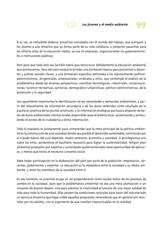 A Los jóvenes y el medio ambiente 99 
A su vez, es ineludible elaborar proyectos vinculados con el mundo del trabajo, que acerquen a 
los jóvenes a una temática que ya forma parte de su vida cotidiana, o proponer pasantías para 
los últimos años de la educación media, ya sea en empresas, organizaciones no gubernamenta-les 
o instituciones públicas. 
Pero para que todo esto sea factible habrá que estructurar debidamente la educación ambiental 
que promovemos. Para ello será necesario brindar una formación básica que concientice a docen-tes 
y actores sociales claves, y una formación específica destinada a los representantes político-administrativos, 
dirigenciales, empresariales, sindicales y otros, que contemple el análisis de la 
problemática desde las diversas perspectivas: científico-tecnológicas, industriales, conservacio-nistas, 
turístico-recreativas, sanitarias, demográfico-urbanísticas, político-administrativas, de la 
protección y la seguridad. 
Son igualmente importantes la identificación de las necesidades y demandas ambientales, a par-tir 
del relevamiento de información secundaria y de los datos obtenidos como resultado de la 
puesta en práctica de los puntos anteriores, y la información ecológica que busca disponer de ba-ses 
de datos ambientales-institucionales disponibles para el ámbito local, aumentando y estimu-lando 
el acceso de la ciudadanía a dicha información. 
Todo lo expuesto es fundamental para comprender que la meta principal de la política ambien-tal 
es la construcción de una sociedad donde sea posible el desarrollo sustentable, constituido por 
el trípode básico del cual depende: medio ambiente, economía y sociedad. Si privilegiamos uno 
sobre los otros, perderemos el equilibrio necesario para lograr la sustentabilidad. Ningún plan 
ambiental propuesto por expertos y autoridades gubernamentales tiene oportunidad de aplicar-se, 
a menos que exista el necesario consenso social. 
Debe haber participación en la elaboración del plan por parte de la población, empresarios, do-centes, 
gobernantes y expertos. La educación es la mediadora entre la sociedad y su medio am-biente, 
y entre los miembros de la sociedad entre sí. 
En ese contexto, la juventud ocupa un rol preponderante como núcleo motor de los procesos de 
cambio en la sociedad, para que la problemática ambiental no sea una mera abstracción o un 
conjunto de buenos deseos, sino para plasmar la creatividad al servicio de una mejor calidad de 
vida para toda la humanidad. Ellos poseen las condiciones naturales para hacer del voluntariado 
un ejercicio dinámico que haga viable aquellas propuestas renovadoras que en general son resis-tidas 
por los adultos, con el argumento de que resultan impracticables en la realidad. 
 