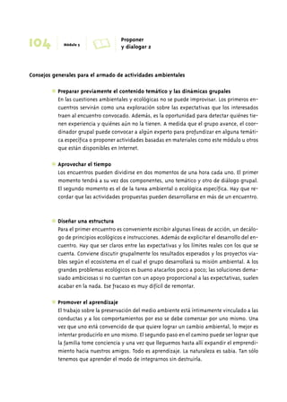 104 Módulo 5 A Proponer 
y dialogar 2 
Consejos generales para el armado de actividades ambientales 
✱ Preparar previamente el contenido temático y las dinámicas grupales 
En las cuestiones ambientales y ecológicas no se puede improvisar. Los primeros en-cuentros 
servirán como una exploración sobre las expectativas que los interesados 
traen al encuentro convocado. Además, es la oportunidad para detectar quiénes tie-nen 
experiencia y quiénes aún no la tienen. A medida que el grupo avance, el coor-dinador 
grupal puede convocar a algún experto para profundizar en alguna temáti-ca 
específica o proponer actividades basadas en materiales como este módulo u otros 
que están disponibles en Internet. 
✱ Aprovechar el tiempo 
Los encuentros pueden dividirse en dos momentos de una hora cada uno. El primer 
momento tendrá a su vez dos componentes, uno temático y otro de diálogo grupal. 
El segundo momento es el de la tarea ambiental o ecológica específica. Hay que re-cordar 
que las actividades propuestas pueden desarrollarse en más de un encuentro. 
✱ Diseñar una estructura 
Para el primer encuentro es conveniente escribir algunas líneas de acción, un decálo-go 
de principios ecológicos e instrucciones. Además de explicitar el desarrollo del en-cuentro. 
Hay que ser claros entre las expectativas y los límites reales con los que se 
cuenta. Conviene discutir grupalmente los resultados esperados y los proyectos via-bles 
según el ecosistema en el cual el grupo desarrollará su misión ambiental. A los 
grandes problemas ecológicos es bueno atacarlos poco a poco; las soluciones dema-siado 
ambiciosas si no cuentan con un apoyo proporcional a las expectativas, suelen 
acabar en la nada. Ese fracaso es muy difícil de remontar. 
✱ Promover el aprendizaje 
El trabajo sobre la preservación del medio ambiente está íntimamente vinculado a las 
conductas y a los comportamientos por eso se debe comenzar por uno mismo. Una 
vez que uno está convencido de que quiere lograr un cambio ambiental, lo mejor es 
intentar producirlo en uno mismo. El segundo paso en el camino puede ser lograr que 
la familia tome conciencia y una vez que lleguemos hasta allí expandir el emprendi-miento 
hacia nuestros amigos. Todo es aprendizaje. La naturaleza es sabia. Tan sólo 
tenemos que aprender el modo de integrarnos sin destruirla. 
 