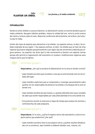 PLANTAR UN ÁRBOL X Los jóvenes y el medio ambiente 
Introducción 
107 
Donde se cortan árboles o avanza el desierto, la reforestación resulta un enorme beneficio para el 
medio ambiente. Recupera hábitats perdidos, mejora la calidad del aire, evita la acción erosiva 
del viento y la lluvia sobre el suelo. Mejora las condiciones del ecosistema, de la flora y de la fau-na 
que lo rodea. 
Existen dos tipos de especies para denominar a los árboles. Las especies nativas, es decir, los ár-boles 
originales de esa región. Y las especies exóticas, es decir, los árboles que se traen de otras 
regiones que fueron elegidas paisajísticamente o por algún tipo de conveniencia definida por al-guna 
persona. Los expertos nos dicen que lo más conveniente es forestar con especies nativas 
porque ello permite la regeneración del ecosistema sin producir modificaciones negativas para 
ninguno de los que lo habitan. 
Actividad grupal 1 
Disparadores. ¿Por qué se produce la deforestación en la zona en donde vivimos? 
* Cada miembro escribirá qué considera o cree que se está haciendo mal con los ár-boles 
del lugar. 
* Cada miembro explicitará qué se compromete a investigar personalmente sobre 
quiénes son los responsables de preservar los árboles o los bosques de la zona en 
donde vive. 
* Cada miembro escribirá de qué manera y a quiénes difundirá este nuevo concepto 
de saber que existen responsables por cada árbol plantado en la zona donde vive. 
* En la próxima reunión se reservará un lapso de tiempo para evaluar las marchas y 
contramarchas de cada propuesta. 
Actividad grupal 2 
Disparadores. En tu zona, ¿cuál es la especie nativa más abundante y cuál es la es-pecie 
exótica que predomina? ¿Por qué? 
* Cada miembro escribirá cómo es esa especie nativa y quiénes resultan beneficia-dos 
con su existencia. Aquí también se deberán detallar aves, insectos, etc. 
’ 
’ 
Taller 
 