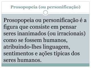 Prosopopeia (ou personificação)
Prosopopeia ou personificação é a
figura que consiste em pensar
seres inanimados (ou irracionais)
como se fossem humanos,
atribuindo-lhes linguagem,
sentimentos e ações típicas dos
seres humanos.
 