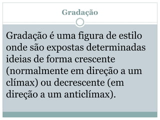 Gradação
Gradação é uma figura de estilo
onde são expostas determinadas
ideias de forma crescente
(normalmente em direção a um
clímax) ou decrescente (em
direção a um anticlímax).
 