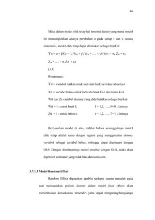46
Maka dalam model efek tetap hal tersebut diatasi yang mana model
ini memungkinkan adanya perubahan α pada setiap i dan t. secara
matematis, model efek tetap dapat dituliskan sebagai berikut:
Yit = α + βXit + ƴ₂ W₂ᵢ + ƴ₃ W₃ᵢ + …. + ƴɴ Wɴᵢ + σ₂ Zᵢ₂ + σ₃
Zᵢ₃ + …. + σᵢ Zᵢт + εᵢt
(3.3)
Keterangan:
Yit = variabel terikat untuk individu bank ke-I dan tahun ke-t
Xit = variabel bebas untuk individu bank ke-I dan tahun ke-t
Wit dan Zᵢt variabel dummy yang didefinisikan sebagai berikut:
Wit = 1 ; untuk bank I; I = 1,2, …., N=0 ; lainnya
Zit = 1 ; untuk tahun t; t = 1,2, …., T= 0 ; lainnya
Berdasarkan model di atas, terlihat bahwa sesungguhnya model
efek tetap adalah sama dengan regresi yang menggunakan dummy
variabel sebagai variabel bebas, sehingga dapat diestimasi dengan
OLS. Dengan diestimasinya model tersebut dengan OLS, maka akan
diperoleh estimator yang tidak bias dan konsisten.
3.7.1.3 Model Random Effect
Random Effect digunakan apabila terdapat suautu masalah pada
saat memasukkan peubah dummy dalam model fixed effects akan
menimbulkan konsekuensi tersendiri yaitu dapat mengurangibanyaknya
 