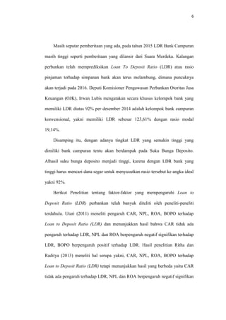 6
Masih seputar pemberitaan yang ada, pada tahun 2015 LDR Bank Campuran
masih tinggi seperti pemberitaan yang dilansir dari Suara Merdeka. Kalangan
perbankan telah memprediksikan Loan To Deposit Ratio (LDR) atau rasio
pinjaman terhadap simpanan bank akan terus melambung, dimana puncaknya
akan terjadi pada 2016. Deputi Komisioner Pengawasan Perbankan Otoritas Jasa
Keuangan (OJK), Irwan Lubis mengatakan secara khusus kelompok bank yang
memiliki LDR diatas 92% per desember 2014 adalah kelompok bank campuran
konvensional, yakni memiliki LDR sebesar 123,61% dengan rasio modal
19,14%.
Disamping itu, dengan adanya tingkat LDR yang semakin tinggi yang
dimiliki bank campuran tentu akan berdampak pada Suku Bunga Deposito.
Alhasil suku bunga deposito menjadi tinggi, karena dengan LDR bank yang
tinggi harus mencari dana segar untuk menyusutkan rasio tersebut ke angka ideal
yakni 92%.
Berikut Penelitian tentang faktor-faktor yang mempengaruhi Loan to
Deposit Ratio (LDR) perbankan telah banyak diteliti oleh peneliti-peneliti
terdahulu. Utari (2011) meneliti pengaruh CAR, NPL, ROA, BOPO terhadap
Loan to Deposit Ratio (LDR) dan menunjukkan hasil bahwa CAR tidak ada
pengaruh terhadap LDR, NPL dan ROA berpengaruh negatif signifikan terhadap
LDR, BOPO berpengaruh positif terhadap LDR. Hasil penelitian Ritha dan
Raditya (2013) meneliti hal serupa yakni, CAR, NPL, ROA, BOPO terhadap
Loan to Deposit Ratio (LDR) tetapi menunjukkan hasil yang berbeda yaitu CAR
tidak ada pengaruh terhadap LDR, NPL dan ROA berpengaruh negatif signifikan
 