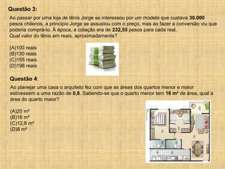 Ao passar por uma loja de tênis Jorge se interessou por um modelo que custava 30.000
pesos chilenos, a princípio Jorge se assustou com o preço, mas ao fazer a conversão viu que
poderia comprá-lo. À época, a cotação era de 232,55 pesos para cada real.
Qual valor do tênis em reais, aproximadamente?
(A)100 reais
(B)130 reais
(C)155 reais
(D)198 reais
Questão 3:
Ao planejar uma casa o arquiteto fez com que as áreas dos quartos menor e maior
estivessem a uma razão de 0,8. Sabendo-se que o quarto menor tem 16 m² de área, qual a
área do quarto maior?
(A)20 m²
(B)16 m²
(C)12,8 m²
(D)8 m²
Questão 4:
 