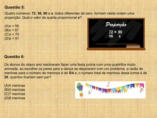 Quatro números: 72, 56, 90 e x, todos diferentes de zero, formam nesta ordem uma
proporção. Qual o valor da quarta proporcional x?
(A)x = 58
(B)x = 67
(C)x = 70
(D)x = 91
Questão 5:
Os alunos do oitavo ano resolveram fazer uma festa junina com uma quadrilha muito
animada, ao escolher os pares para a dança se depararam com um problema, a razão de
meninas para o número de meninos é de 5/4 e, o número total de meninos desta turma é de
20, quantos ficariam sem par?
(A)4 meninas
(B)5 meninas
(C)7 meninas
(D)8 meninas
Questão 6:
 