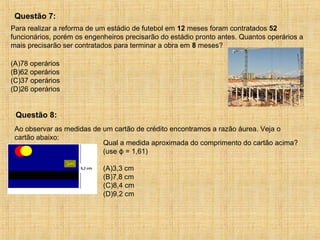 Para realizar a reforma de um estádio de futebol em 12 meses foram contratados 52
funcionários, porém os engenheiros precisarão do estádio pronto antes. Quantos operários a
mais precisarão ser contratados para terminar a obra em 8 meses?
(A)78 operários
(B)62 operários
(C)37 operários
(D)26 operários
Questão 7:
Ao observar as medidas de um cartão de crédito encontramos a razão áurea. Veja o
cartão abaixo:
Qual a medida aproximada do comprimento do cartão acima?
(use ϕ = 1,61)
(A)3,3 cm
(B)7,8 cm
(C)8,4 cm
(D)9,2 cm
Questão 8:
 