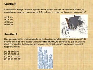 Um arquiteto deseja desenhar a planta de um quintal, ele terá um muro de 5 metros de
comprimento, usando uma escala de 1:5, qual será o comprimento do muro no desenho?
(A)18 cm
(B)25 cm
(C)32 cm
(D)40 cm
Questão 9:
Uma pessoa montou uma sociedade, na qual cada uma delas aplicou na razão de 4/5. O
balanço anual da firma acusou um lucro de R$ 400.000,00. Supondo-se que o lucro seja
dividido em partes diretamente proporcionais ao capital aplicado, cada sócio receberá,
respectivamente:
(A) R$ 5.000,00
(B) R$ 8.000,00
(C) R$ 10.000,00
(D) R$ 20.000,00
Questão 10:
 
