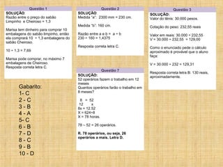 Gabarito:
1- C
2 - C
3 - B
4 - A
5- C
6 - B
7 - D
8 - C
9 - B
10 - D
Questão 1
SOLUÇÃO:
Razão entre o preço do sabão
Limpinho e Cheiroso = 1,3
Marisa tem dinheiro para comprar 10
embalagens do sabão limpinho, então
ela comprará 10 ÷ 1,3 embalagens do
sabão Cheiroso.
10 ÷ 1,3 = 7,69
Marisa pode comprar, no máximo 7
embalagens de Cheiroso.
Resposta correta letra C.
Questão 2
SOLUÇÃO:
Medida “a”: 2300 mm = 230 cm.
Medida “b”: 160 cm.
Razão entre a e b = a ÷ b
230 ÷ 160 = 1,4375
Resposta correta letra C.
Questão 3
SOLUÇÃO:
Valor do tênis: 30.000 pesos.
Cotação do peso: 232,55 reais
Valor em reais: 30.000 ÷ 232,55
V = 30.000 ÷ 232,55 = 129,00
Como o enunciado pede o cálculo
aproximado é provável que o aluno
faça:
V = 30.000 ÷ 232 = 129,31
Resposta correta letra B: 130 reais,
aproximadamente.
Questão 7
SOLUÇÃO:
52 operários fazem o trabalho em 12
meses
Quantos operários farão o trabalho em
8 meses?
8 = 52
12 x
8x = 12.52
X = 624÷8
X = 78 horas.
78 – 52 = 26 operários.
R. 78 operários, ou seja, 26
operários a mais. Letra D.
 