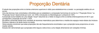 O estudo das proporções entre os dentes anteriores superiores é válido para estabelecermos a coesão e a percepção estética de um
sorriso.
Uma das técnicas mais comentadas e difundidas para se estabelecer a composição harmoniosa do sorriso é a ” Proporção Divina “ ou
“Proporção Áurea” desenvolvida por Levin em 1978 e introduzida na Odontologia por Lombardi em 1973.
A proporção áurea trabalha em uma relação “visual” reduzindo-se a média na largura entre os dentes ânterosuperiores em 62 % que
corresponde a proporção de 0,618:1:1,618 .
Ela define a dimensão dental como resultado de teoremas matemáticos para determinar a medida dos espaços mesio-distais dos Incisivos
Centrais e laterais e do dente canino na maxila.
Vários estudos concluíram que estas proporções não são frequentemente encontradas e que a proporção áurea proporciona um arco
maxilar estreito.
Estudos têm demonstrado que a proporção entre largura e altura leva a uma relação dimensional com variações mínimas.
Proporção Dentária
 