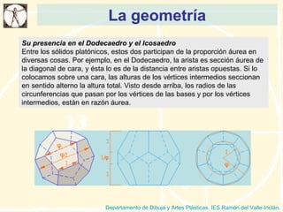 La geometría Departamento de Dibujo y Artes Plásticas. IES Ramón del Valle-Inclán. Su presencia en el Dodecaedro y el Icosaedro Entre los sólidos platónicos, estos dos participan de la proporción áurea en diversas cosas. Por ejemplo, en el Dodecaedro, la arista es sección áurea de la diagonal de cara, y ésta lo es de la distancia entre aristas opuestas. Si lo colocamos sobre una cara, las alturas de los vértices intermedios seccionan en sentido alterno la altura total. Visto desde arriba, los radios de las circunferencias que pasan por los vértices de las bases y por los vértices intermedios, están en razón áurea. 