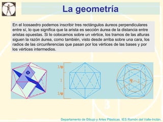 La geometría Departamento de Dibujo y Artes Plásticas. IES Ramón del Valle-Inclán. En el Icosaedro podemos inscribir tres rectángulos áureos perpendiculares entre sí, lo que significa que la arista es sección áurea de la distancia entre aristas opuestas. Si lo colocamos sobre un vértice, los tramos de las alturas siguen la razón áurea, como también, visto desde arriba sobre una cara, los radios de las circunferencias que pasan por los vértices de las bases y por los vértices intermedios. 