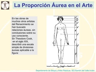 La Proporción Áurea en el Arte Departamento de Dibujo y Artes Plásticas. IES Ramón del Valle-Inclán. En las obras de muchos otros artistas del Renacimiento se han buscado relaciones áureas, sin conclusiones sobre su uso consciente. Sir Theodore Cook, en el siglo XIX, describió una escala simple de divisiones áureas aplicable a la figura: 