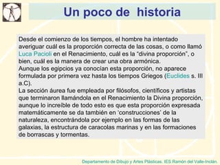 Un poco de  historia Departamento de Dibujo y Artes Plásticas. IES Ramón del Valle-Inclán. Desde el comienzo de los tiempos, el hombre ha intentado averiguar cuál es la proporción correcta de las cosas, o como llamó  Luca Pacioli  en el Renacimiento, cuál es la “divina proporción”, o bien, cuál es la manera de crear una obra armónica. Aunque los egipcios ya conocían esta proporción, no aparece formulada por primera vez hasta los tiempos Griegos ( Euclides  s. III a.C). La sección áurea fue empleada por filósofos, científicos y artistas que terminaron llamándola en el Renacimiento la Divina proporción, aunque lo increíble de todo esto es que esta proporción expresada matemáticamente se da también en ‘construcciones’ de la naturaleza, encontrándola por ejemplo en las formas de las galaxias, la estructura de caracolas marinas y en las formaciones de borrascas y tormentas. 