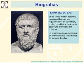 Biografías Departamento de Dibujo y Artes Plásticas. IES Ramón del Valle-Inclán. PLATON (427-347 a. C.) En el  Timeo,  Platón describió cinco posibles cuerpos regulares que, en su opinión, podían constituir la base de la estructura armoniosa del universo. La proporción áurea determina las dimensiones y la formación de algunos de ellos. 