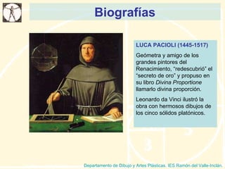 Biografías Departamento de Dibujo y Artes Plásticas. IES Ramón del Valle-Inclán. LUCA PACIOLI (1445-1517) Geómetra y amigo de los grandes pintores del Renacimiento, “redescubrió” el “secreto de oro” y propuso en su libro  Divina Proportione  llamarlo divina proporción. Leonardo da Vinci ilustró la obra con hermosos dibujos de los cinco sólidos platónicos. 