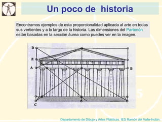 Un poco de  historia Departamento de Dibujo y Artes Plásticas. IES Ramón del Valle-Inclán. Encontramos ejemplos de esta proporcionalidad aplicada al arte en todas sus vertientes y a lo largo de la historia. Las dimensiones del  Partenón  están basadas en la sección áurea como puedes ver en la imagen.  