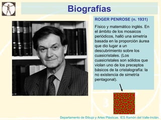 Biografías Departamento de Dibujo y Artes Plásticas. IES Ramón del Valle-Inclán. ROGER PENROSE (n. 1931) Físico y matemático inglés. En el ámbito de los mosaicos periódicos, halló una simetría basada en la proporción áurea que dio lugar a un descubrimiento sobre los cuasicristales. (Los cuasicristales son sólidos que violan uno de los preceptos básicos de la cristalografía: la no existencia de simetría pentagonal).  