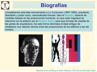 Biografías Departamento de Dibujo y Artes Plásticas. IES Ramón del Valle-Inclán. Completamos esta lista mencionando a  Le Corbusier  (1887-1965), arquitecto, diseñador y pintor suizo, nacionalizado francés. Ideó el  Modulor , sistema de medidas basado en las proporciones humanas, en que cada magnitud se relaciona con la anterior por el  Número Áureo , para que sirviese de medida de las partes de arquitectura. De esta forma retomaba el ideal antiguo de establecer una relación directa entre las proporciones de los edificios y las del hombre.  
