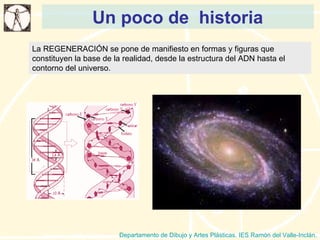 Un poco de  historia Departamento de Dibujo y Artes Plásticas. IES Ramón del Valle-Inclán. La REGENERACIÓN se pone de manifiesto en formas y figuras que constituyen la base de la realidad, desde la estructura del ADN hasta el contorno del universo. 