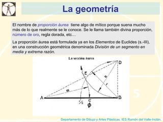 La geometría Departamento de Dibujo y Artes Plásticas. IES Ramón del Valle-Inclán. El nombre de  proporción áurea   tiene algo de mítico porque suena mucho más de lo que realmente se le conoce. Se le llama también divina proporción,  número de oro , regla dorada, etc… La proporción áurea está formulada ya en los  Elementos  de Euclides (s.-III), en una construcción geométrica denominada  División de un segmento en media y extrema razón .  
