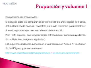 Comparación de proporciones
El segundo paso es comparar las proporciones de unos objetos con otros,
del la altura con la anchura, encontrar puntos de referencia para establecer
líneas imaginarias que marquen alturas, distancias, etc.
Para este proceso, que requiere cierto entrenamiento, podemos ayudarnos
de un lápiz. (ver imágenes siguientes)
Las siguientes imágenes pertenecen a la presentación “Dibujo 1. Encajado”
de Loli Iñiguez, y se encuentran en:
http://www.slideshare.net/lolyiniguez/dibujo-1-el-encajado-presentation

 