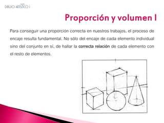 Para conseguir una proporción correcta en nuestros trabajos, el proceso de
encaje resulta fundamental. No sólo del encaje de cada elemento individual
sino del conjunto en sí, de hallar la correcta relación de cada elemento con
el resto de elementos.

 