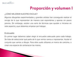 ¿CÓMO MEJORAR NUESTRO ENCAJE?
Algunos dibujantes experimentados y grandes artistas han conseguido realizar el
encaje de lo que representan de manera casi espontánea y apenas sin pasos
previos. Sin embargo, existen una serie de técnicas que ayudan a iniciarse en
este aspecto y que debemos empezar por trabajar.
El encuadre
En primer lugar debemos saber elegir el encuadre adecuado para cada trabajo.
Se trata de seleccionar qué parte de lo que vemos vamos a representar. Acotar el
conjunto que vamos a dibujar. Para ellos suele utilizarse un marco de cartulina, o
crear una especie de ventanacon las manos.

 