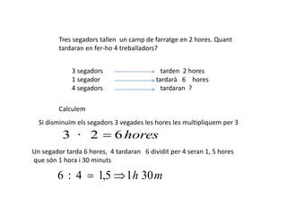 Tres segadors tallen un camp de farratge en 2 hores. Quant
tardaran en fer-ho 4 treballadors?
3 segadors tarden 2 hores
1 segador tardarà 6 hores
4 segadors tardaran ?
Calculem
Si disminuïm els segadors 3 vegades les hores les multipliquem per 3
hores62·3 
Un segador tarda 6 hores, 4 tardaran 6 dividit per 4 seran 1, 5 hores
que són 1 hora i 30 minuts
mh 3015,14:6 
 