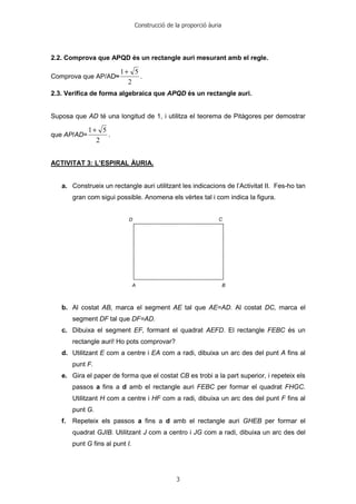 Construcció de la proporció àuria
3
2.2. Comprova que APQD és un rectangle auri mesurant amb el regle.
Comprova que AP/AD≈
2
51+
.
2.3. Verifica de forma algebraica que APQD és un rectangle auri.
Suposa que AD té una longitud de 1, i utilitza el teorema de Pitàgores per demostrar
que AP/AD=
2
51+
.
ACTIVITAT 3: L’ESPIRAL ÀURIA.
a. Construeix un rectangle auri utilitzant les indicacions de l’Activitat II. Fes-ho tan
gran com sigui possible. Anomena els vèrtex tal i com indica la figura.
b. Al costat AB, marca el segment AE tal que AE=AD. Al costat DC, marca el
segment DF tal que DF=AD.
c. Dibuixa el segment EF, formant el quadrat AEFD. El rectangle FEBC és un
rectangle auri! Ho pots comprovar?
d. Utilitzant E com a centre i EA com a radi, dibuixa un arc des del punt A fins al
punt F.
e. Gira el paper de forma que el costat CB es trobi a la part superior, i repeteix els
passos a fins a d amb el rectangle auri FEBC per formar el quadrat FHGC.
Utilitzant H com a centre i HF com a radi, dibuixa un arc des del punt F fins al
punt G.
f. Repeteix els passos a fins a d amb el rectangle auri GHEB per formar el
quadrat GJIB. Utilitzant J com a centro i JG com a radi, dibuixa un arc des del
punt G fins al punt I.
 