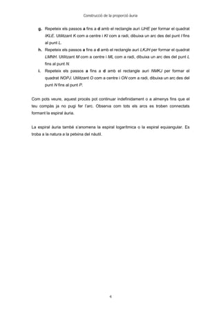 Construcció de la proporció àuria
4
g. Repeteix els passos a fins a d amb el rectangle auri IJHE per formar el quadrat
IKLE. Utilitzant K com a centre i KI com a radi, dibuixa un arc des del punt I fins
al punt L.
h. Repeteix els passos a fins a d amb el rectangle auri LKJH per formar el quadrat
LMNH. Utilitzant M com a centre i ML com a radi, dibuixa un arc des del punt L
fins al punt N.
i. Repeteix els passos a fins a d amb el rectangle auri NMKJ per formar el
quadrat NOPJ. Utilitzant O com a centre i ON com a radi, dibuixa un arc des del
punt N fins al punt P.
Com pots veure, aquest procés pot continuar indefinidament o a almenys fins que el
teu compàs ja no pugi fer l’arc. Observa com tots els arcs es troben connectats
formant la espiral àuria.
La espiral àuria també s’anomena la espiral logarítmica o la espiral equiangular. Es
troba a la natura a la petxina del nàutil.
 