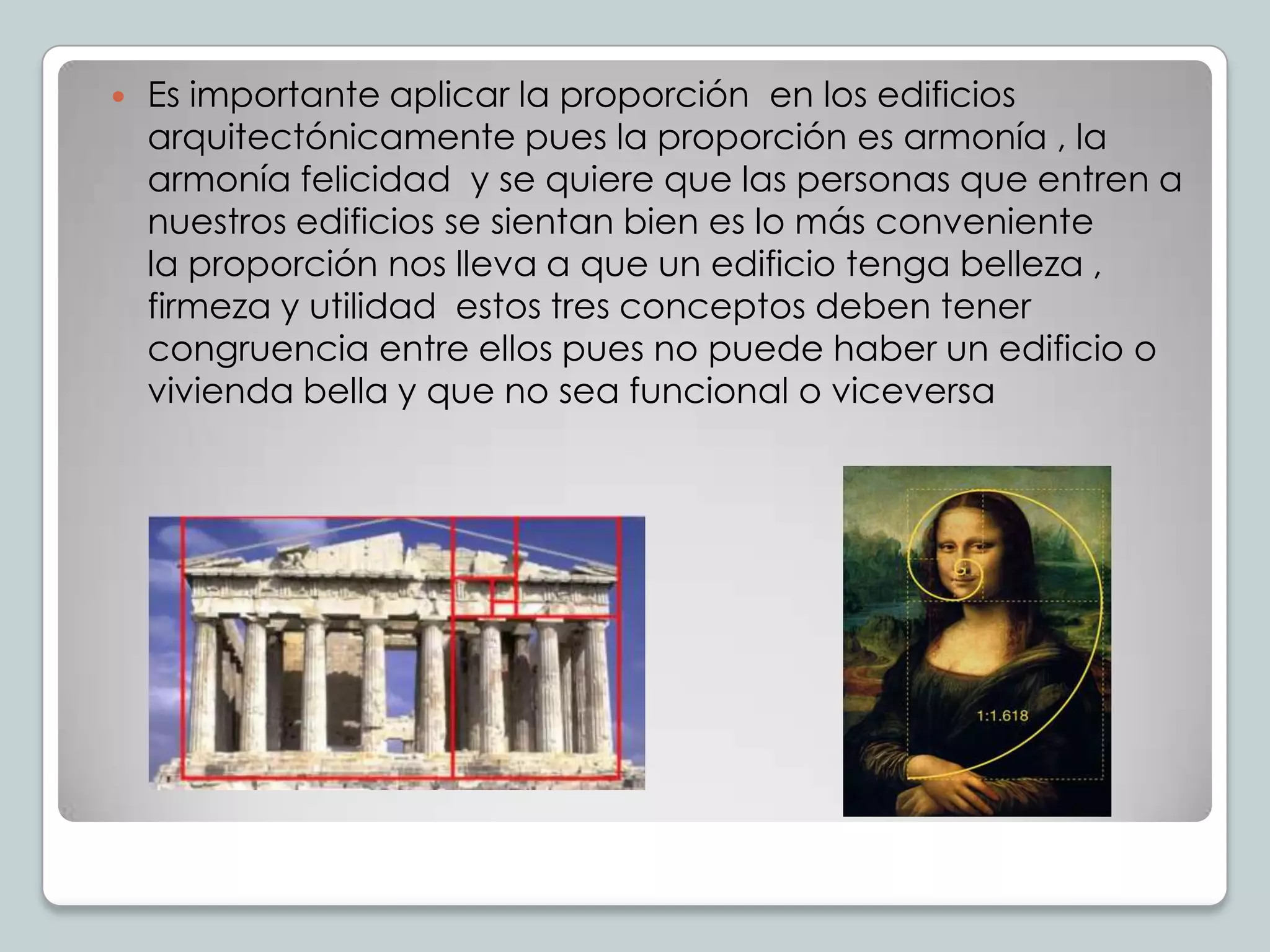 

Es importante aplicar la proporción en los edificios
arquitectónicamente pues la proporción es armonía , la
armonía felicidad y se quiere que las personas que entren a
nuestros edificios se sientan bien es lo más conveniente
la proporción nos lleva a que un edificio tenga belleza ,
firmeza y utilidad estos tres conceptos deben tener
congruencia entre ellos pues no puede haber un edificio o
vivienda bella y que no sea funcional o viceversa

 