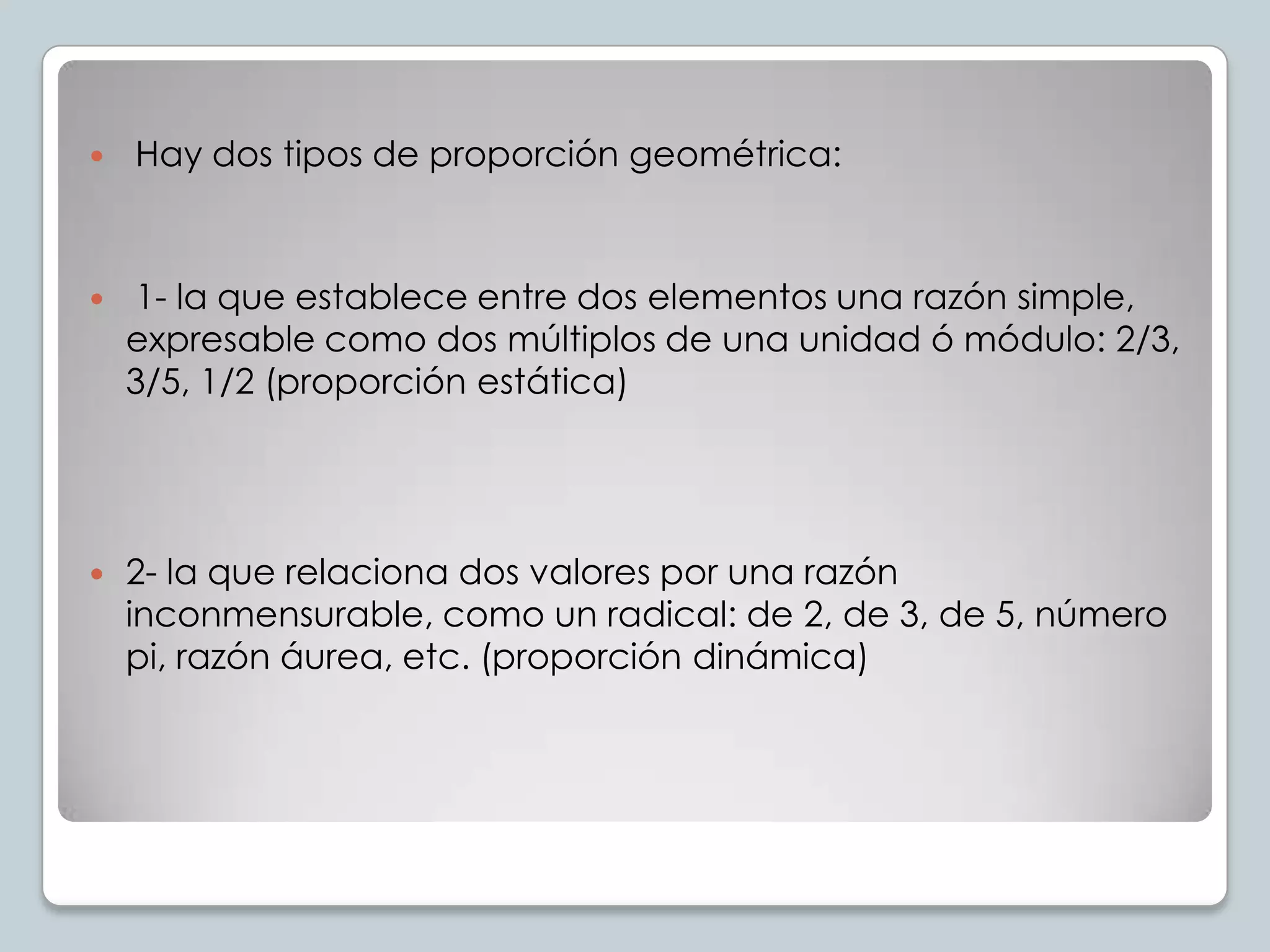 

Hay dos tipos de proporción geométrica:



1- la que establece entre dos elementos una razón simple,
expresable como dos múltiplos de una unidad ó módulo: 2/3,
3/5, 1/2 (proporción estática)



2- la que relaciona dos valores por una razón
inconmensurable, como un radical: de 2, de 3, de 5, número
pi, razón áurea, etc. (proporción dinámica)

 