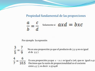 Propiedad fundamental de las proporcionesSolamente siPor ejemplo  la expresión No es una proporción ya que el producto de 3 y 9 no es igual al de  5 y 7Es una proporción ya que               es igual a 7x6, que es  igual a 42Decimos que la razón de proporcionalidad es el cociente entre 4 y 7; es decir  0.571428