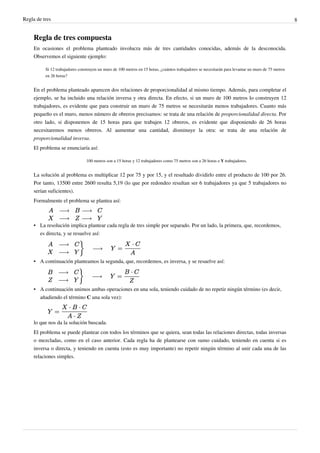 Regla de tres                                                                                                                                        8


     Regla de tres compuesta
     En ocasiones el problema planteado involucra más de tres cantidades conocidas, además de la desconocida.
     Observemos el siguiente ejemplo:

          Si 12 trabajadores construyen un muro de 100 metros en 15 horas, ¿cuántos trabajadores se necesitarán para levantar un muro de 75 metros
          en 26 horas?


     En el problema planteado aparecen dos relaciones de proporcionalidad al mismo tiempo. Además, para completar el
     ejemplo, se ha incluido una relación inversa y otra directa. En efecto, si un muro de 100 metros lo construyen 12
     trabajadores, es evidente que para construir un muro de 75 metros se necesitarán menos trabajadores. Cuanto más
     pequeño es el muro, menos número de obreros precisamos: se trata de una relación de proporcionalidad directa. Por
     otro lado, si disponemos de 15 horas para que trabajen 12 obreros, es evidente que disponiendo de 26 horas
     necesitaremos menos obreros. Al aumentar una cantidad, disminuye la otra: se trata de una relación de
     proporcionalidad inversa.
     El problema se enunciaría así:

                                 100 metros son a 15 horas y 12 trabajadores como 75 metros son a 26 horas e Y trabajadores.


     La solución al problema es multiplicar 12 por 75 y por 15, y el resultado dividirlo entre el producto de 100 por 26.
     Por tanto, 13500 entre 2600 resulta 5,19 (lo que por redondeo resultan ser 6 trabajadores ya que 5 trabajadores no
     serían suficientes).
     Formalmente el problema se plantea así:



     • La resolución implica plantear cada regla de tres simple por separado. Por un lado, la primera, que, recordemos,
       es directa, y se resuelve así:




     • A continuación planteamos la segunda, que, recordemos, es inversa, y se resuelve así:




     • A continuación unimos ambas operaciones en una sola, teniendo cuidado de no repetir ningún término (es decir,
       añadiendo el término C una sola vez):



     lo que nos da la solución buscada.
     El problema se puede plantear con todos los términos que se quiera, sean todas las relaciones directas, todas inversas
     o mezcladas, como en el caso anterior. Cada regla ha de plantearse con sumo cuidado, teniendo en cuenta si es
     inversa o directa, y teniendo en cuenta (esto es muy importante) no repetir ningún término al unir cada una de las
     relaciones simples.
 