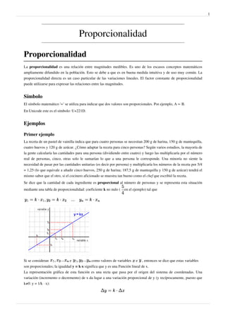 1




                                    Proporcionalidad

Proporcionalidad
La proporcionalidad es una relación entre magnitudes medibles. Es uno de los escasos conceptos matemáticos
ampliamente difundido en la población. Esto se debe a que es en buena medida intuitiva y de uso muy común. La
proporcionalidad directa es un caso particular de las variaciones lineales. El factor constante de proporcionalidad
puede utilizarse para expresar las relaciones entre las magnitudes.


Símbolo
El símbolo matemático '∝' se utiliza para indicar que dos valores son proporcionales. Por ejemplo, A ∝ B.
En Unicode este es el símbolo: U+221D.


Ejemplos

Primer ejemplo
La receta de un pastel de vainilla indica que para cuatro personas se necesitan 200 g de harina, 150 g de mantequilla,
cuatro huevos y 120 g de azúcar. ¿Cómo adaptar la receta para cinco personas? Según varios estudios, la mayoría de
la gente calcularía las cantidades para una persona (dividiendo entre cuatro) y luego las multiplicaría por el número
real de personas, cinco, otras solo le sumarían lo que a una persona le corresponde. Una minoría no siente la
necesidad de pasar por las cantidades unitarias (es decir por persona) y multiplicaría los números de la receta por 5/4
= 1,25 (lo que equivale a añadir cinco huevos, 250 g de harina; 187,5 g de mantequilla y 150 g de azúcar) tendrá el
mismo sabor que el otro, si el cocinero aficionado se muestra tan bueno como el chef que escribió la receta.
Se dice que la cantidad de cada ingrediente es proporcional al número de personas y se representa esta situación
mediante una tabla de proporcionalidad: coeficiente k no nulo (    en el ejemplo) tal que




Si se consideran              e              como valores de variables    e   , entonces se dice que estas variables
son proporcionales; la igualdad y = k·x significa que y es una Función lineal de x.
La representación gráfica de esta función es una recta que pasa por el origen del sistema de coordenadas. Una
variación (incremento o decremento) de x da lugar a una variación proporcional de y (y recíprocamente, puesto que
k≠0: y = 1/k · x):
 
