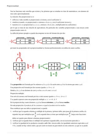 Proporcionalidad                                                                                                               2


    Son las funciones más sencillas que existen y las primeras que se estudian en clase de matemáticas, con alumnos de
    trece años aproximadamente.
    La relación «Ser proporcional a» es
    • reflexiva ( toda variable es proporcional a sí misma, con el coeficiente 1)
    • simétrica (cuando y es proporcional a x entonces x lo es a y, con el coeficiente inverso) y
    • transitiva (si x es proporcional a y, e y a z, entonces x lo es con z, multiplicando los coeficientes)
    por lo que se trata de una relación de equivalencia. En particular dos variables proporcionales a una tercera serán
    proporcionales entre sí).
    La tabla del primer ejemplo se puede descomponer en tres de formato dos por dos:




    por tanto las propiedades de la proporcionalidad se ilustran preferentemente con tablas de cuatro casillas.




    Una proporción está formada por los números a, b, c y d, si la razón entre a y b es la misma que entre c y d.
    Una proporción está formada por dos razones iguales: a : b = c : d
    Dónde a, b, c y d son distintos de cero y se lee a es a b como c es a d .
    Proporción múltiple:
    Una serie de razones está formada por tres o más razones iguales: a : b = c : d = e : f
    Y se puede expresar como una proporción múltiple: a : c : e = b : d : f
    En la proporción hay cuatro términos; a y d se llaman extremos; c y b se llaman medios.
    En toda proporción el producto de los extremos es igual al producto de los medios.
    Para establecer que una tabla es proporcional, se puede:
    1. verificar que la segunda columna es múltiple de la primera, (primera tabla: para pasar de la primera casilla a la
       segunda, hay que multiplicar por     ; en la segunda línea se tiene que multiplicar por    , luego estas fracciones

       deben ser iguales para obtener columnas proporcionales)
    2. verificar que la segunda línea es múltiple de la primera (segunda tabla, con un raciocinio parecido) o
    3. verificar la igualdad de los productos cruzados: a·d = b·c. (tercera tabla: las igualdades anteriores equivalen a a·d
       = b·c, cuando no hay valores nulos, que por cierto no tienen un gran interés en este contexto). ya que no se puede
 
