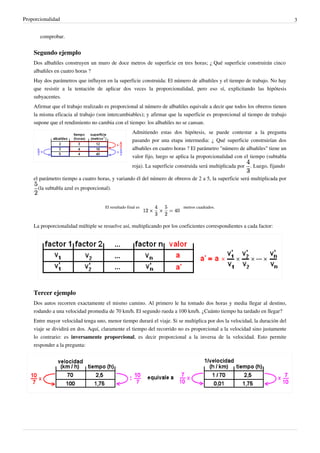 Proporcionalidad                                                                                                                 3


       comprobar.


    Segundo ejemplo
    Dos albañiles construyen un muro de doce metros de superficie en tres horas; ¿ Qué superficie construirán cinco
    albañiles en cuatro horas ?
    Hay dos parámetros que influyen en la superficie construida: El número de albañiles y el tiempo de trabajo. No hay
    que resistir a la tentación de aplicar dos veces la proporcionalidad, pero eso sí, explicitando las hipótesis
    subyacentes.
    Afirmar que el trabajo realizado es proporcional al número de albañiles equivale a decir que todos los obreros tienen
    la misma eficacia al trabajo (son intercambiables); y afirmar que la superficie es proporcional al tiempo de trabajo
    supone que el rendimiento no cambia con el tiempo: los albañiles no se cansan.
                                                      Admitiendo estas dos hipótesis, se puede contestar a la pregunta
                                                      pasando por una etapa intermedia: ¿ Qué superficie construirían dos
                                                      albañiles en cuatro horas ? El parámetro "número de albañiles" tiene un
                                                      valor fijo, luego se aplica la proporcionalidad con el tiempo (subtabla
                                                      roja). La superficie construida será multiplicada por   . Luego, fijando

    el parámetro tiempo a cuatro horas, y variando él del número de obreros de 2 a 5, la superficie será multiplicada por
      (la subtabla azul es proporcional).


                                      El resultado final es                   metros cuadrados.



    La proporcionalidad múltiple se resuelve así, multiplicando por los coeficientes correspondientes a cada factor:




    Tercer ejemplo
    Dos autos recorren exactamente el mismo camino. Al primero le ha tomado dos horas y media llegar al destino,
    rodando a una velocidad promedia de 70 km/h. El segundo rueda a 100 km/h. ¿Cuánto tiempo ha tardado en llegar?
    Entre mayor velocidad tenga uno, menor tiempo durará el viaje. Si se multiplica por dos la velocidad, la duración del
    viaje se dividirá en dos. Aquí, claramente el tiempo del recorrido no es proporcional a la velocidad sino justamente
    lo contrario: es inversamente proporcional, es decir proporcional a la inversa de la velocidad. Esto permite
    responder a la pregunta:
 
