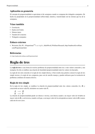 Proporcionalidad                                                                                                              5


    Aplicación en geometría
    El concepto de proporcionalidad es equivalente al de semejanza cuando se comparan dos triángulos semejantes. De
    hecho las propiedades de la proporcionalidad (reflexividad, simetría y transitividad) son las mismas que las de la
    semejanza.


    Véase también
    •   Correlación
    •   Eudoxo de Cnidos
    •   Número áureo
    •   Tamaño de la muestra
    •   Triángulos semejantes


    Enlaces externos
    • Weisstein, Eric W., «Proportional [1]» (en inglés), MathWorld, Wolfram Research, http://mathworld.wolfram.
      com/Proportional.html.


    Referencias
    [1] http:/ / mathworld. wolfram. com/ Proportional. html




    Regla de tres
    La regla de tres es una forma de resolver problemas de proporcionalidad entre tres o más valores conocidos y una
    incógnita. En ella se establece una relación de linealidad (proporcionalidad) entre los valores involucrados.
    La regla de tres más conocida es la regla de tres simple directa, si bien resulta muy práctico conocer la regla de tres
    simple inversa y la regla de tres compuesta, pues son de sencillo manejo y pueden utilizarse para la resolución de
    problemas cotidianos de manera efectiva.


    Regla de tres simple
    En la regla de tres simple, se establece la relación de proporcionalidad entre dos valores conocidos A y B, y
    conociendo un tercer valor X, calculamos un cuarto valor Y,



    La relación de proporcionalidad puede ser directa o inversa, será directa cuando a un mayor valor de A habrá un
    mayor valor de B, y será inversa, cuando se dé que, a un mayor valor de A corresponda un menor valor de B, veamos
    cada uno de esos casos.
 