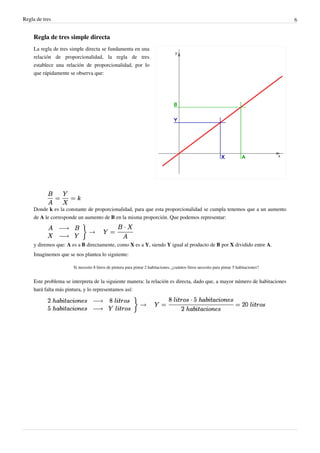 Regla de tres                                                                                                                             6


     Regla de tres simple directa
     La regla de tres simple directa se fundamenta en una
     relación de proporcionalidad, la regla de tres
     establece una relación de proporcionalidad, por lo
     que rápidamente se observa que:




     Donde k es la constante de proporcionalidad, para que esta proporcionalidad se cumpla tenemos que a un aumento
     de A le corresponde un aumento de B en la misma proporción. Que podemos representar:




     y diremos que: A es a B directamente, como X es a Y, siendo Y igual al producto de B por X dividido entre A.
     Imaginemos que se nos plantea lo siguiente:

                       Si necesito 8 litros de pintura para pintar 2 habitaciones, ¿cuántos litros necesito para pintar 5 habitaciones?


     Este problema se interpreta de la siguiente manera: la relación es directa, dado que, a mayor número de habitaciones
     hará falta más pintura, y lo representamos así:
 
